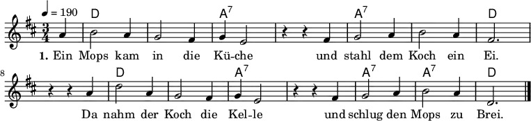 % Dieses Notenblatt wurde erstellt von Michael Nausch
\version "2.16.0"
\header {
% title = "Ein Mops kam in die Küche" % Die Überschrift der Noten wird zentriert gesetzt.
% subtitle = " " % weitere zentrierte Überschrift.
% poet = "Text: überliefertes Volkslied" % Name des Dichters, linksbündig unter dem Unteruntertitel.
% meter = "" % Metrum, linksbündig unter dem Dichter.
% composer = "Melodie: neapolitanische Canzonetta" % Name des Komponisten, rechtsbündig unter dem Unteruntertitel.
% arranger = "" % Name des Bearbeiters/Arrangeurs, rechtsbündig unter dem Komponisten.
tagline = ""
% Zentriert unten auf der letzten Seite.
% copyright = "Diese Noten sind frei kopierbar für jedermann – erstellt für www.ebersberger-liedersammlung.de"
% Zentriert unten auf der ersten Seite (sollten tatsächlich zwei
% Seiten benötigt werden)
}
\layout {
indent = #0
}
% Akkorde für die Gitarrenbegleitung
akkorde = \chordmode {
\germanChords
\partial 4
s4 d2. s a:7 s a:7 s d
s d s a:7 s a:7 a:7 d
}
melodie = \relative c' {
\clef "treble"
\time 3/4
\tempo 4 = 190
\key d\major
\autoBeamOff
\partial 4
a'4 b2 a4 g2 fis4 g4 e2 r4 r4 fis4 g2 a4 b2 a4 fis2.
r4 r4 a4 d2 a4 g2 fis4 g4 e2 r4 r4 fis4 g2 a4 b2 a4 d,2.
\bar "|."
}
text = \lyricmode {
\set stanza = "1."
Ein Mops kam in die Kü -- che und stahl dem Koch ein Ei.
Da nahm der Koch die Kel -- le und schlug den Mops zu Brei.
}
\score {
<<
\new ChordNames { \akkorde }
\new Voice = "Lied" { \melodie }
\new Lyrics \lyricsto "Lied" { \text }
>>
\midi { }
\layout { }
}