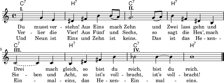 <<
\chords {
\repeat unfold 4 {
c1:7 h:7
}
}
\new Voice {
\relative c' {
e2^\markup { \bold I. } g4 e |
dis fis h h8 (a) |
g2.^\markup { \bold II. } g8 (a) |
h4 fis dis h |
\tieDashed
c2~^\markup { \bold III. } c4 c4 |
h dis fis h |
b2^\markup { \bold IV. } b4 ~ 4 |
h1 |
\bar "|."
}
}
\addlyrics {
Du musst ver -- stehn!
Aus Eins mach Zehn
und Zwei lass gehn
und Drei mach gleich,
so bist du reich, \set ignoreMelismata = ##t bist du \unset ignoreMelismata reich.
}
\addlyrics {
Ver -- lier die Vier!
Aus Fünf und Sechs,
so sagt die Hex’,
mach \set ignoreMelismata = ##t Sie -- ben \unset ignoreMelismata und Acht,
so ist’s voll -- bracht, \set ignoreMelismata = ##t ist’s voll -- \unset ignoreMelismata bracht!
}
\addlyrics {
Und Neun ist Eins
und Zehn ist keins.
Das ist das He -- xen- -- Ein -- mal -- eins,
das He -- xen- -- Ein -- mal -- eins.
}
>>
