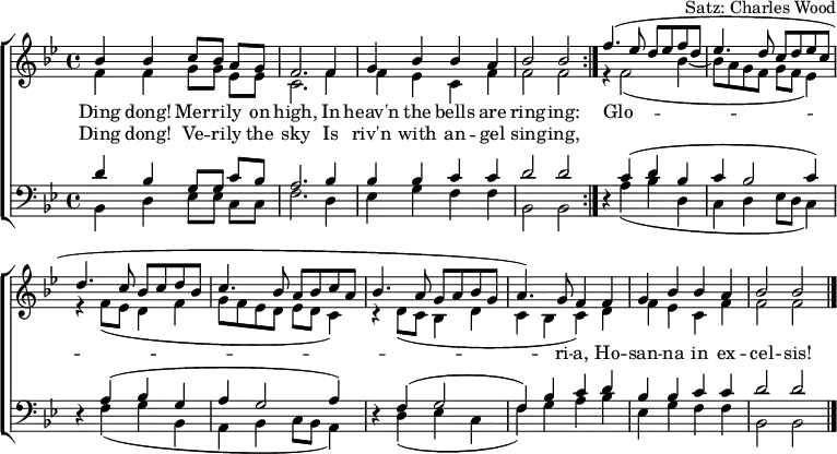 
\header { arranger = "Satz: Charles Wood" tagline = ##f }
\layout { indent = 0 \context { \Score \remove "Bar_number_engraver" } }
global = { \key bes \major \time 4/4 }

soprano = \relative c'' { \set Staff.midiInstrument = "vibraphone"
  \global
  \repeat volta 2 { bes4 bes c8 [bes] a [g] | f2. f4 g bes bes a | bes2 bes | }
  f'4. (es8 d es f d | es4. d8 c d es c | d4. c8 bes c d bes | c4. bes8 a bes c a | bes4. a8 g a bes g |a4.) g8 f4
  f | g bes bes a | bes2 bes \bar "|."
}

alto = \relative c' {
  \global
  \repeat volta 2 { f4 f g8 [g] es [es] | c2. f4 | f es c f | f2 f | }
  r4 f2 (bes4~ | bes8 a g f g f es4) | r4 f8 (es d4 f | g8 f es d es d c4) | r4 d8 (c bes4 d | c bes c)
  d | f es c f | f2 f2 \bar "|."
}

tenor = \relative c' {
  \global
  \repeat volta 2 { d4 bes g8 [g] c [bes] | a2. bes4 | bes bes c c | d2 d2 }
  r4 c (d bes | c bes2 c4) | r4 a (bes g | a g2 a4) | r4 f (g2 f4) bes c
  d | bes bes c c | d2 d2 \bar "|."
}

bass = \relative c {
  \global
  \repeat volta 2 { bes4 d es8 [es] c [c] | f2. d4 | es g f f | bes,2 bes | }
  r4 a' (bes d, | c d es8 d c4) | r4 f (g bes, | a bes c8 bes a4) | r4 d (es c | f) g a
  bes | es, g f f | bes,2 bes \bar "|."
}

verse = \lyricmode {
  << { Ding dong! Mer -- ri -- ly on high,
  In heav'n the bells are ring -- ing: }
  \new Lyrics { Ding dong! Ve -- ri -- ly the sky
  Is riv'n with an -- gel sing -- ing, } >>
  Glo -- ri -- a, Ho -- san -- na in ex -- cel -- sis!
}

\score {
  \new ChoirStaff <<
    \new Staff
    <<
      \new Voice = "soprano" { \voiceOne \soprano }
      \new Voice = "alto" { \voiceTwo \alto }
    >>
    \new Lyrics \lyricsto "soprano" \verse
    \new Staff \with { \consists "Merge_rests_engraver" }
    <<
      \clef bass
      \new Voice = "tenor" { \voiceOne \tenor }
      \new Voice = "bass" { \voiceTwo \bass }
    >>
  >>
  \layout { }
}
\score { \unfoldRepeats { << \soprano \\ \alto \\ \tenor \\ \bass >> }
  \midi { \tempo 4=144 }
}
