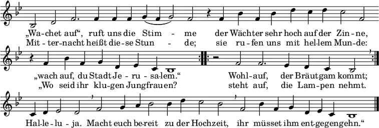 
\header { tagline = ##f }
global = { \key bes \major \time 4/4 } % \override Score.TimeSignature.stencil = ##f }

sopranoVoice = \relative c' { \global \set Staff.midiInstrument = "church organ"
  \cadenzaOn \repeat volta 2 { bes2 d2 f2. f4 f4 f4 g4( f4 g2) f2
    r4 f4 bes4 f4 bes4 d4 c4 d4 c2 f,2 \bar ""
    r4 f4 bes4 f4 g4 d4 es4 c4 bes1 }
  \repeat volta 2 { \time 3/2 r2 f'2 f2. es4 d4 c4 bes2 \breathe }
    c4 d4 es2 d2 \breathe
    \time 4/4 f2 g4 a4 bes2 bes4 d4 c2 bes2 \breathe
    f2 bes4 f4 g4 d4 es4 c4 bes1 \bar "|."}

verse = \lyricmode {
  { 
  <<
    { „Wa -- chet auf“, ruft uns die Stim -- me
      der Wäch -- ter sehr hoch auf der Zin -- ne,
      „wach auf, du Stadt Je -- ru -- sa -- lem.“
      Wohl -- auf, der Bräut -- gam kommt;
    }
    \new Lyrics {
      Mit -- ter -- nacht heißt die -- se Stun -- de;
      sie ru -- fen uns mit hel -- lem Mun -- de:
      „Wo seid ihr klu -- gen Jung -- frau -- en?
      steht auf, die Lam -- pen nehmt.
    }
  >>
  Hal -- le -- lu -- ja.
  Macht euch be -- reit zu der Hoch -- zeit,
  ihr müs -- set ihm ent -- ge -- gen -- gehn.“
  }
}

\score {
  \new Staff { \sopranoVoice }
  \addlyrics { \verse }
  \layout { indent = 0 \context { \Staff \remove "Time_signature_engraver" \remove "Bar_number_engraver" } }
}
\score { \unfoldRepeats { \sopranoVoice } \midi { \tempo 4 = 132 } }
